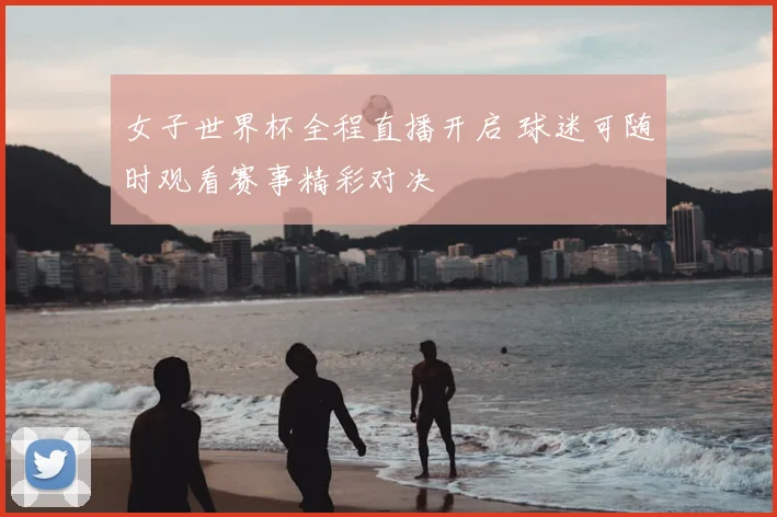 女子世界杯全程直播开启 球迷可随时观看赛事精彩对决