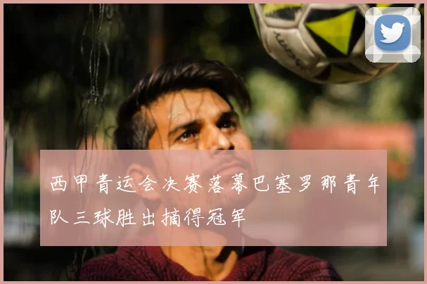 西甲青运会决赛落幕巴塞罗那青年队三球胜出摘得冠军