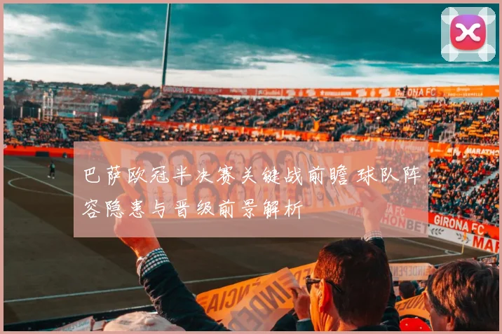 巴萨欧冠半决赛关键战前瞻 球队阵容隐患与晋级前景解析