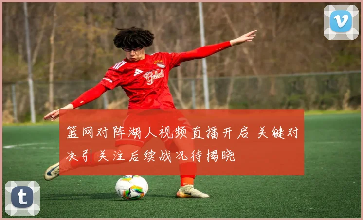 篮网对阵湖人视频直播开启 关键对决引关注后续战况待揭晓