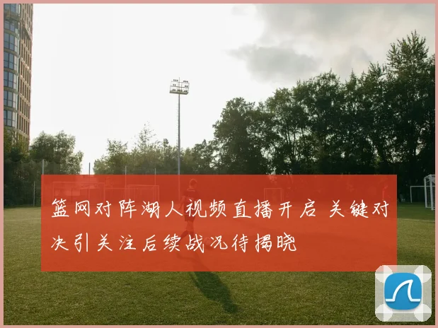 篮网对阵湖人视频直播开启 关键对决引关注后续战况待揭晓