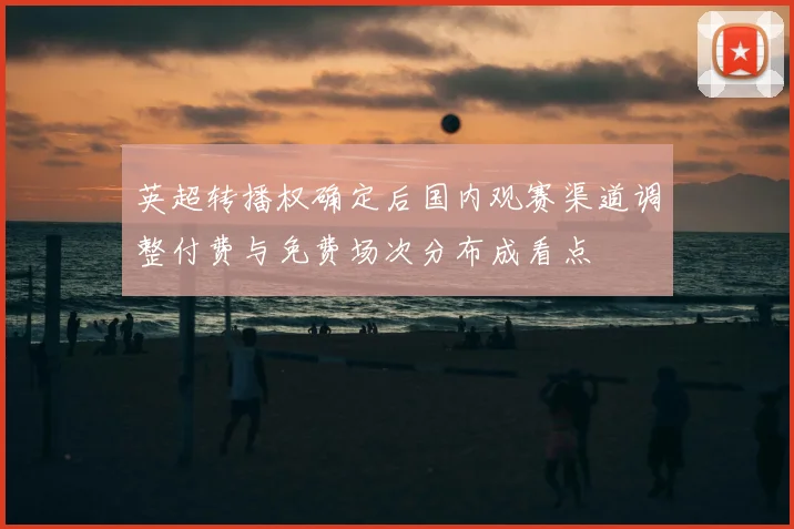 英超转播权确定后国内观赛渠道调整付费与免费场次分布成看点