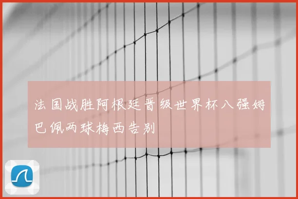 法国战胜阿根廷晋级世界杯八强姆巴佩两球梅西告别