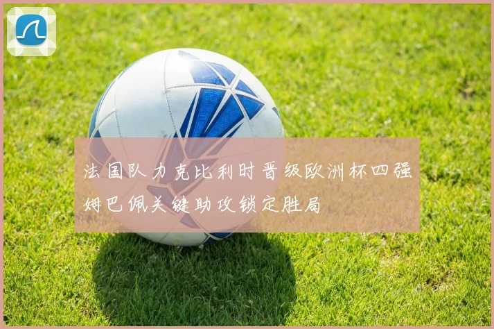 法国队力克比利时晋级欧洲杯四强姆巴佩关键助攻锁定胜局