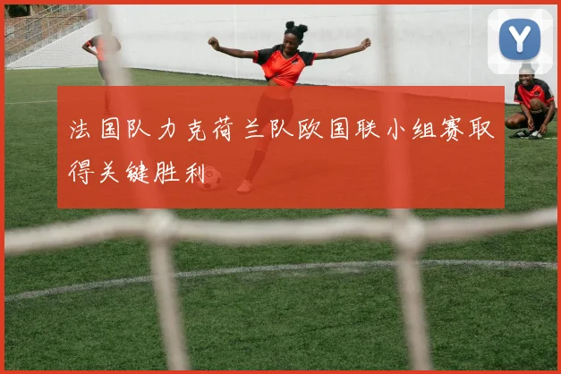 法国队力克荷兰队欧国联小组赛取得关键胜利