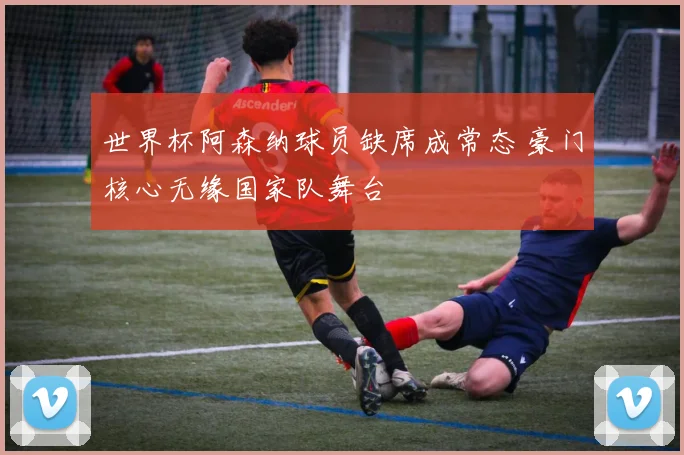 世界杯阿森纳球员缺席成常态 豪门核心无缘国家队舞台