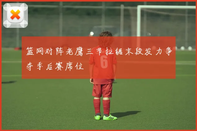 篮网对阵老鹰三节拉锯末段发力争夺季后赛席位