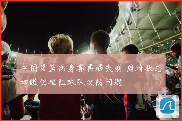 中国男篮热身赛再遇失利 周琦状态回暖仍难阻球队攻防问题