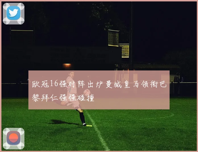 欧冠16强对阵出炉曼城皇马领衔巴黎拜仁强强碰撞