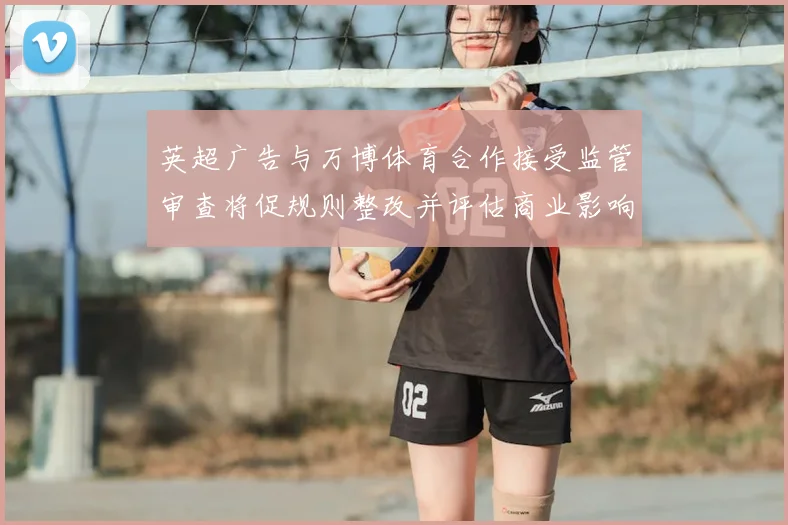 英超广告与万博体育合作接受监管审查将促规则整改并评估商业影响