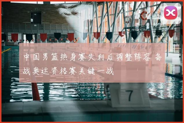 中国男篮热身赛失利后调整阵容 备战奥运资格赛关键一战